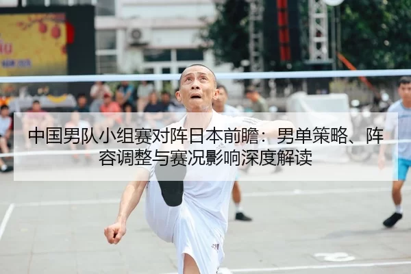 中国男队小组赛对阵日本前瞻：男单策略、阵容调整与赛况影响深度解读