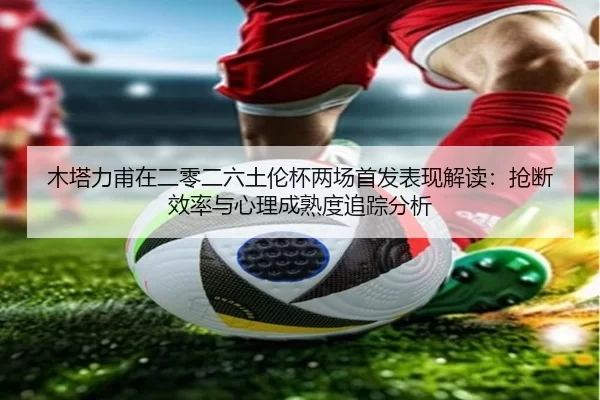 木塔力甫在二零二六土伦杯两场首发表现解读：抢断效率与心理成熟度追踪分析