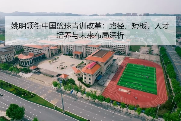 姚明领衔中国篮球青训改革：路径、短板、人才培养与未来布局深析